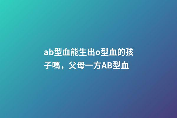 ab型血能生出o型血的孩子嗎，父母一方AB型血-第1張-觀點-玄機派