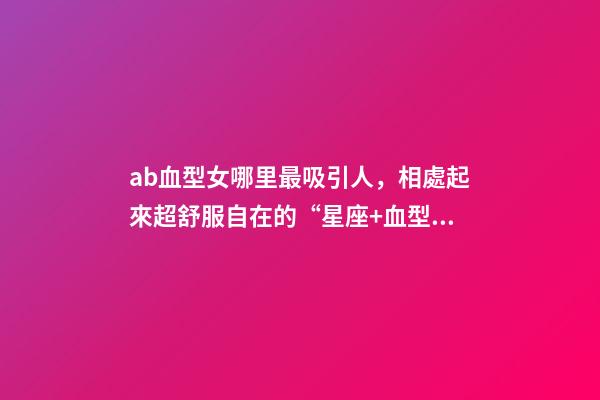 ab血型女哪里最吸引人，相處起來超舒服自在的“星座+血型”TOP5女生-第1張-觀點-玄機派