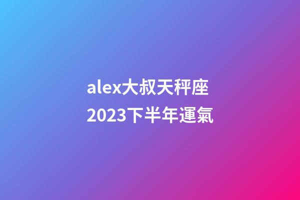 alex大叔天秤座2023下半年運氣-第1張-星座運勢-玄機派