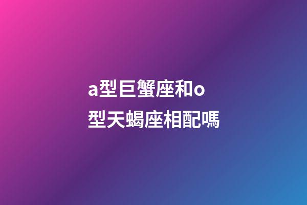 a型巨蟹座和o型天蝎座相配嗎-第1張-星座運勢-玄機派