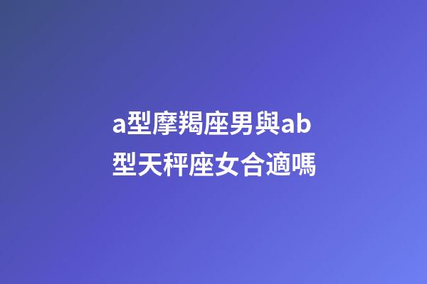 a型摩羯座男與ab型天秤座女合適嗎-第1張-星座運勢-玄機派