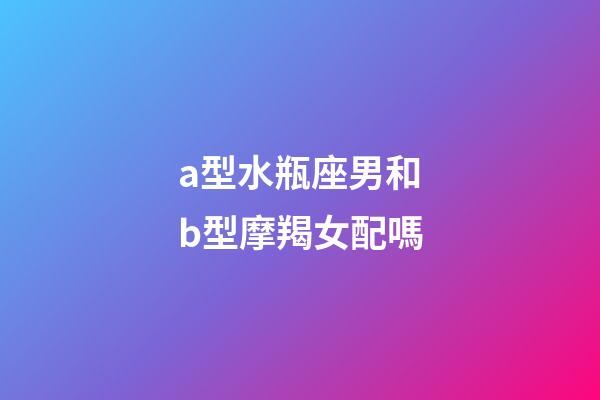 a型水瓶座男和b型摩羯女配嗎-第1張-星座運(yùn)勢(shì)-玄機(jī)派