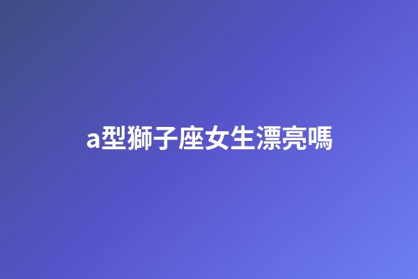 a型獅子座女生漂亮嗎-第1張-星座運(yùn)勢-玄機(jī)派