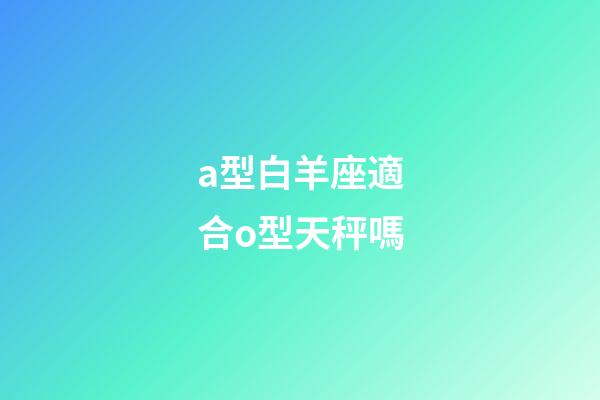 a型白羊座適合o型天秤嗎-第1張-星座運勢-玄機派