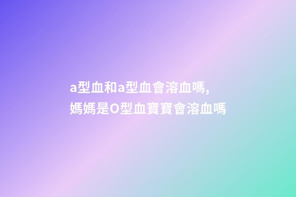 a型血和a型血會溶血嗎,媽媽是O型血寶寶會溶血嗎-第1張-觀點-玄機派