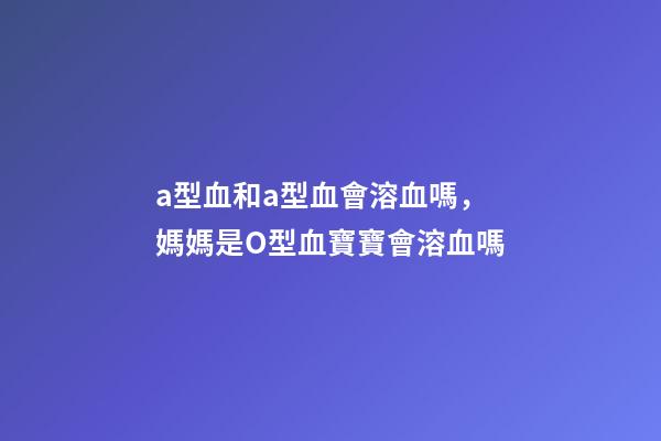 a型血和a型血會溶血嗎，媽媽是O型血寶寶會溶血嗎-第1張-觀點-玄機派