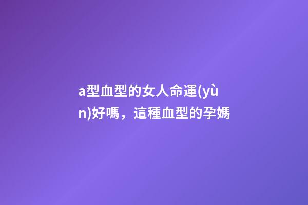 a型血型的女人命運(yùn)好嗎，這種血型的孕媽-第1張-觀點(diǎn)-玄機(jī)派