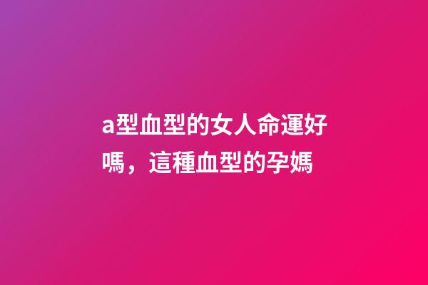 a型血型的女人命運好嗎，這種血型的孕媽-第1張-觀點-玄機派