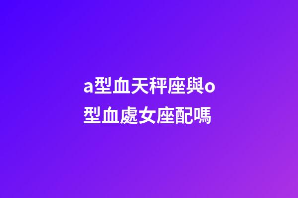 a型血天秤座與o型血處女座配嗎-第1張-星座運勢-玄機派