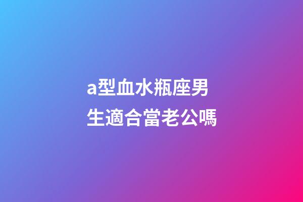 a型血水瓶座男生適合當老公嗎-第1張-星座運勢-玄機派