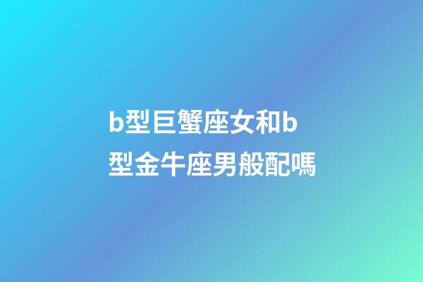 b型巨蟹座女和b型金牛座男般配嗎-第1張-星座運勢-玄機派