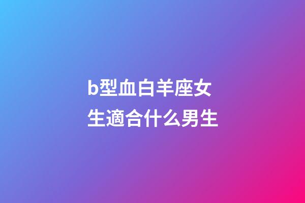 b型血白羊座女生適合什么男生-第1張-星座運勢-玄機派