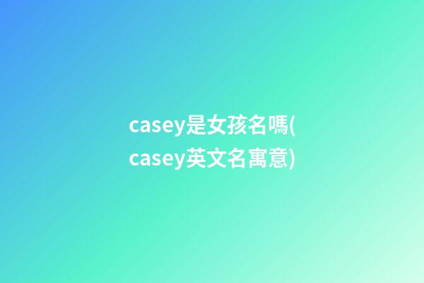 casey是女孩名嗎(casey英文名寓意)