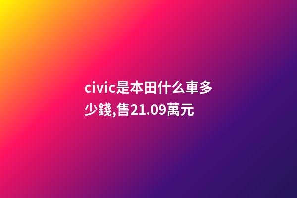civic是本田什么車多少錢,售21.09萬元-第1張-觀點-玄機派