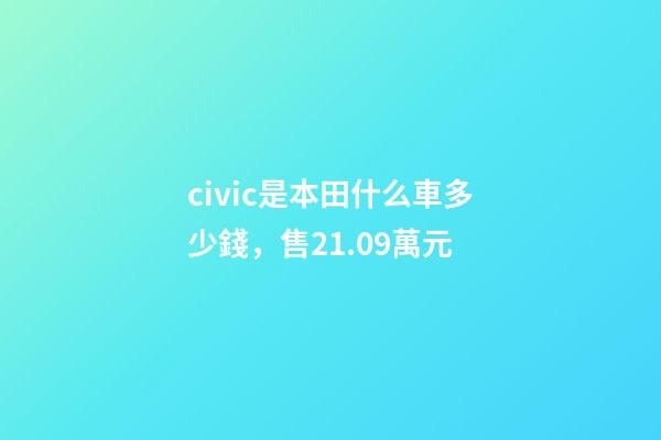 civic是本田什么車多少錢，售21.09萬元-第1張-觀點-玄機派