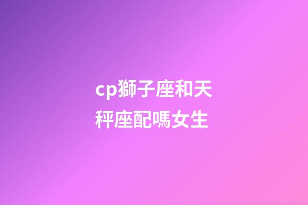cp獅子座和天秤座配嗎女生-第1張-星座運勢-玄機派
