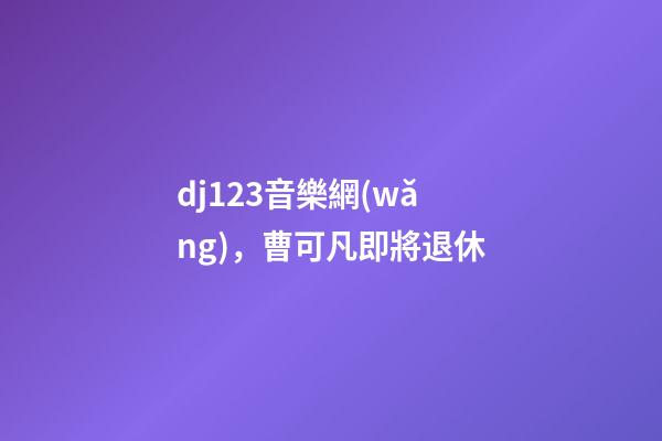 dj123音樂網(wǎng)，曹可凡即將退休