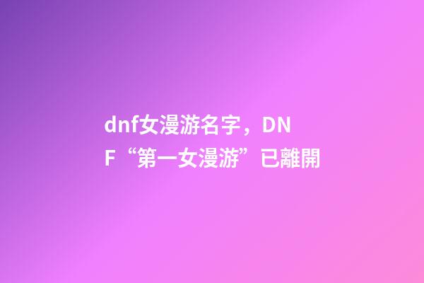 dnf女漫游名字，DNF“第一女漫游”已離開-第1張-觀點-玄機派