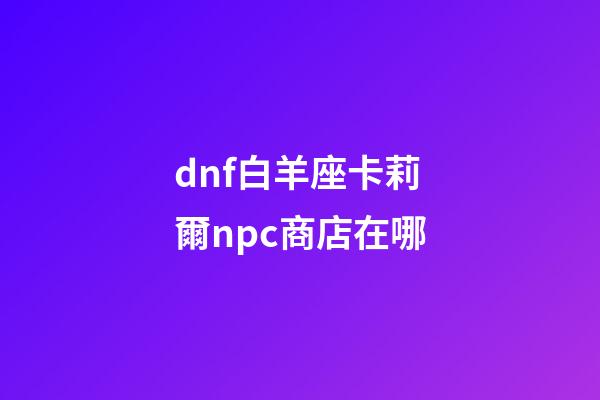 dnf白羊座卡莉爾npc商店在哪-第1張-星座運勢-玄機派