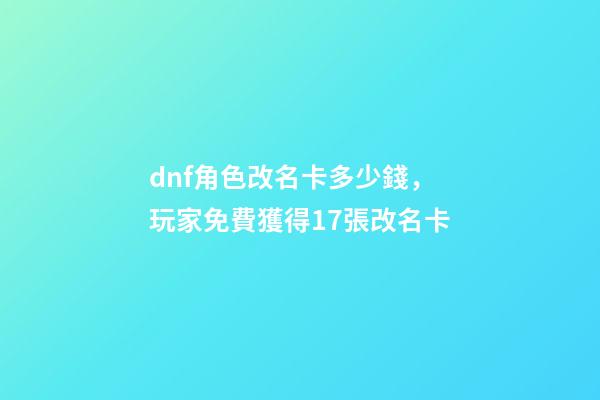 dnf角色改名卡多少錢，玩家免費獲得17張改名卡-第1張-觀點-玄機派