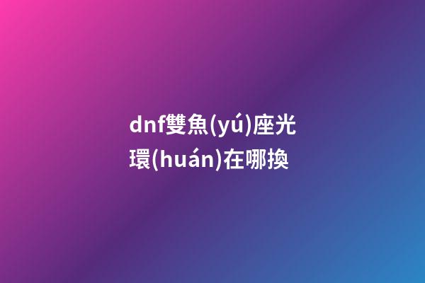 dnf雙魚(yú)座光環(huán)在哪換-第1張-星座運(yùn)勢(shì)-玄機(jī)派