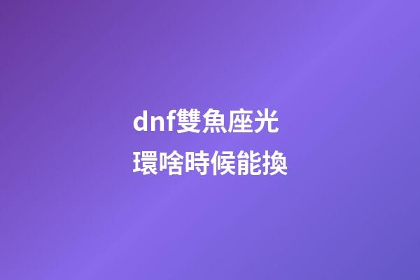 dnf雙魚座光環啥時候能換-第1張-星座運勢-玄機派