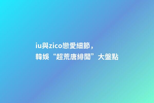 iu與zico戀愛細節，韓娛“超荒唐緋聞”大盤點-第1張-觀點-玄機派
