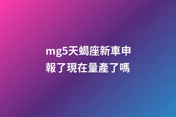 mg5天蝎座新車申報了現在量產了嗎-第1張-星座運勢-玄機派