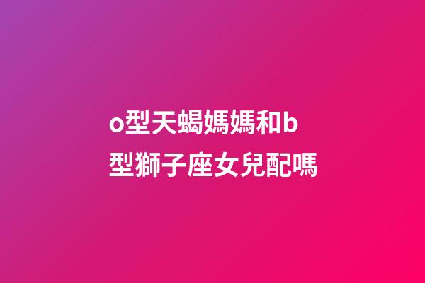 o型天蝎媽媽和b型獅子座女兒配嗎-第1張-星座運(yùn)勢-玄機(jī)派