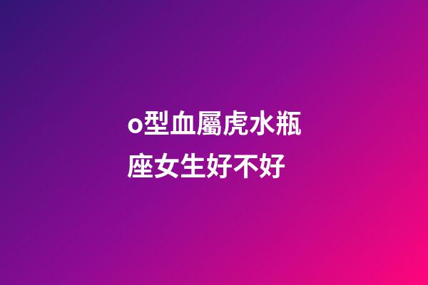 o型血屬虎水瓶座女生好不好-第1張-星座運勢-玄機派
