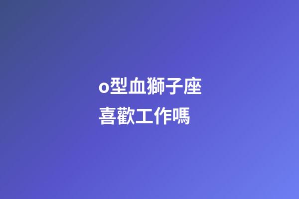 o型血獅子座喜歡工作嗎-第1張-星座運勢-玄機派