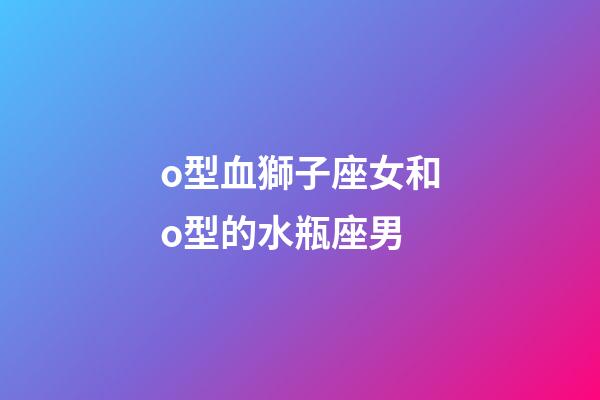 o型血獅子座女和o型的水瓶座男-第1張-星座運勢-玄機派