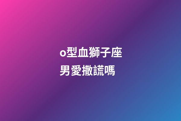 o型血獅子座男愛撒謊嗎-第1張-星座運(yùn)勢(shì)-玄機(jī)派