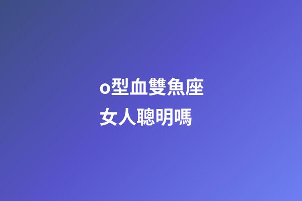 o型血雙魚座女人聰明嗎-第1張-星座運勢-玄機派