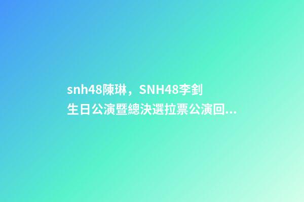 snh48陳琳，SNH48李釗生日公演暨總決選拉票公演回顧溫柔暖心-第1張-觀點-玄機派