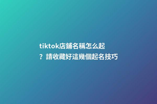 tiktok店鋪名稱怎么起？請收藏好這幾個起名技巧