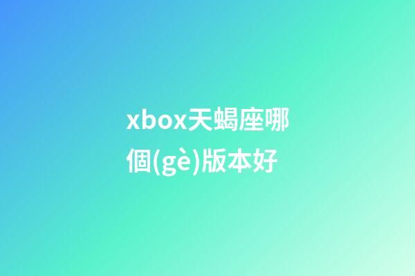xbox天蝎座哪個(gè)版本好-第1張-星座運(yùn)勢(shì)-玄機(jī)派