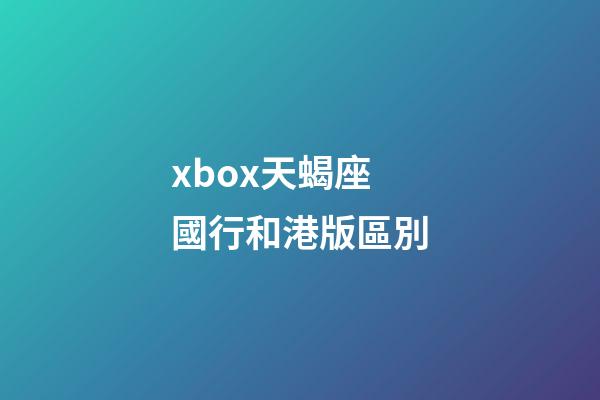 xbox天蝎座國行和港版區別-第1張-星座運勢-玄機派