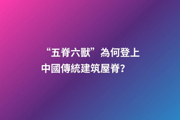 “五脊六獸”為何登上中國傳統建筑屋脊？