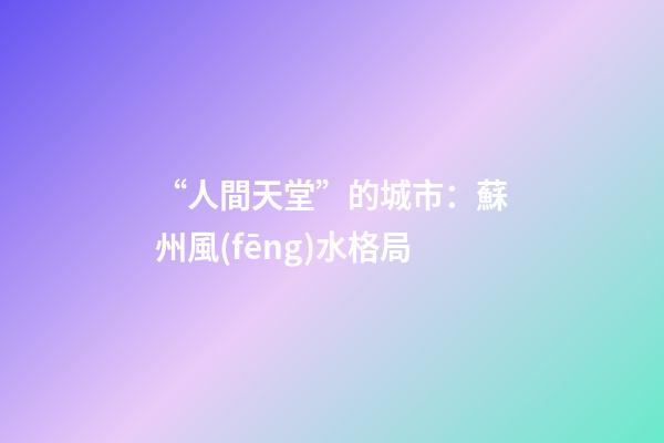 “人間天堂”的城市：蘇州風(fēng)水格局