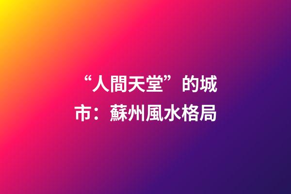 “人間天堂”的城市：蘇州風水格局
