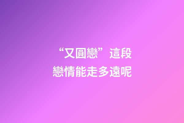 “又圓戀”這段戀情能走多遠呢