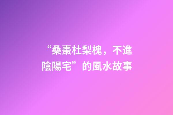 “桑棗杜梨槐，不進陰陽宅”的風水故事