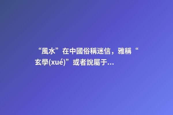 “風水”在中國俗稱迷信，雅稱“玄學(xué)”或者說屬于玄學(xué)中的一個分