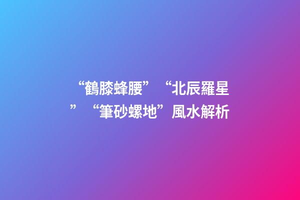“鶴膝蜂腰”“北辰羅星”“筆砂螺地”風水解析
