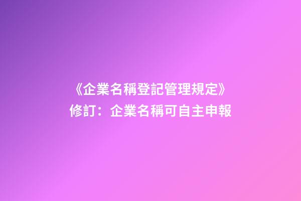 《企業名稱登記管理規定》修訂：企業名稱可自主申報-第1張-公司起名-玄機派