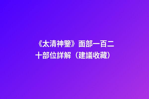 《太清神鑒》面部一百二十部位詳解（建議收藏）