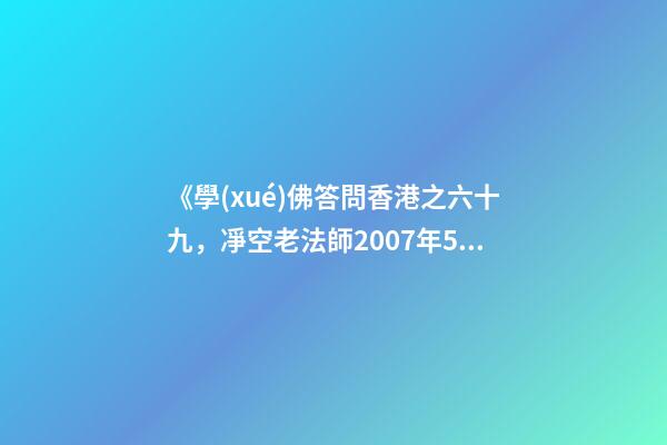 《學(xué)佛答問香港之六十九，凈空老法師2007年5月25日答同修問》