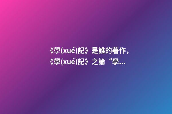 《學(xué)記》是誰的著作，《學(xué)記》之論“學(xué)”及意義闡釋-第1張-觀點(diǎn)-玄機(jī)派