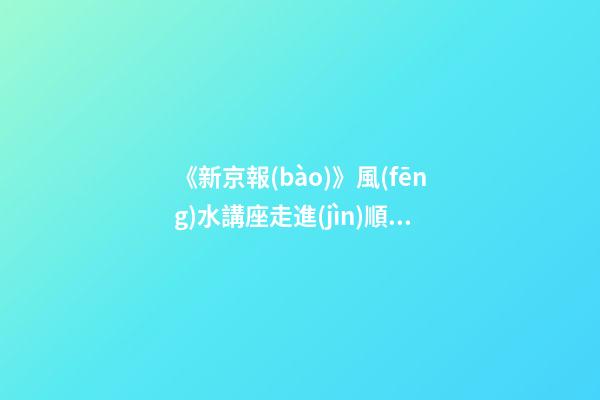 《新京報(bào)》風(fēng)水講座走進(jìn)順義（北京順義風(fēng)水講座）（順義風(fēng)水大師最好的風(fēng)水大師）